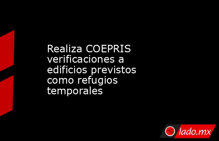 Realiza COEPRIS verificaciones a edificios previstos como refugios temporales. Noticias en tiempo real
