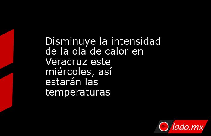 Disminuye la intensidad de la ola de calor en Veracruz este miércoles, así estarán las temperaturas. Noticias en tiempo real