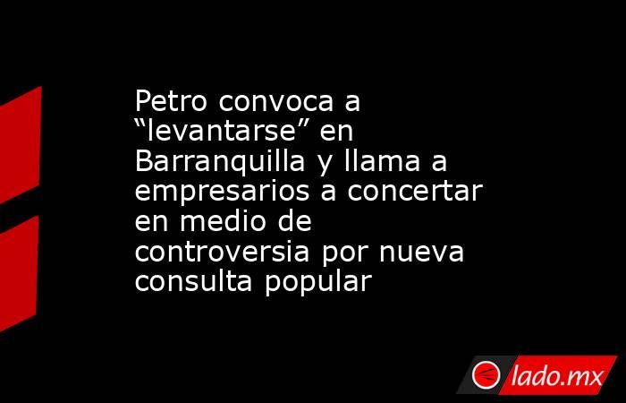 Petro convoca a “levantarse” en Barranquilla y llama a empresarios a concertar en medio de controversia por nueva consulta popular. Noticias en tiempo real