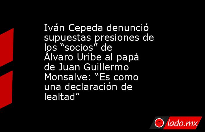 Iván Cepeda denunció supuestas presiones de los “socios” de Álvaro Uribe al papá de Juan Guillermo Monsalve: “Es como una declaración de lealtad”. Noticias en tiempo real