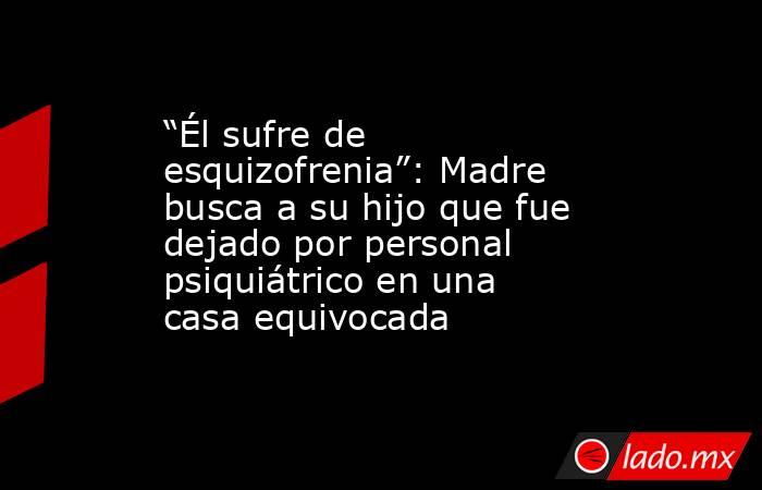 “Él sufre de esquizofrenia”: Madre busca a su hijo que fue dejado por personal psiquiátrico en una casa equivocada. Noticias en tiempo real