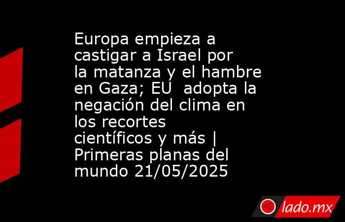 Europa empieza a castigar a Israel por la matanza y el hambre en Gaza; EU  adopta la negación del clima en los recortes científicos y más | Primeras planas del mundo 21/05/2025. Noticias en tiempo real