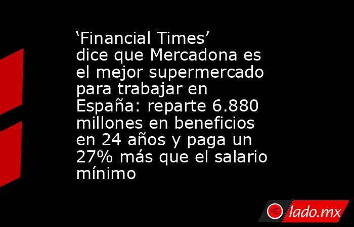 ‘Financial Times’ dice que Mercadona es el mejor supermercado para trabajar en España: reparte 6.880 millones en beneficios en 24 años y paga un 27% más que el salario mínimo . Noticias en tiempo real