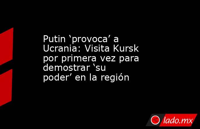 Putin ‘provoca’ a Ucrania: Visita Kursk por primera vez para demostrar ‘su poder’ en la región. Noticias en tiempo real