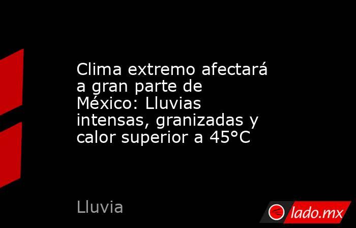 Clima extremo afectará a gran parte de México: Lluvias intensas, granizadas y calor superior a 45°C. Noticias en tiempo real