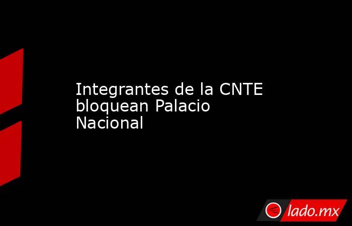 Integrantes de la CNTE bloquean Palacio Nacional. Noticias en tiempo real