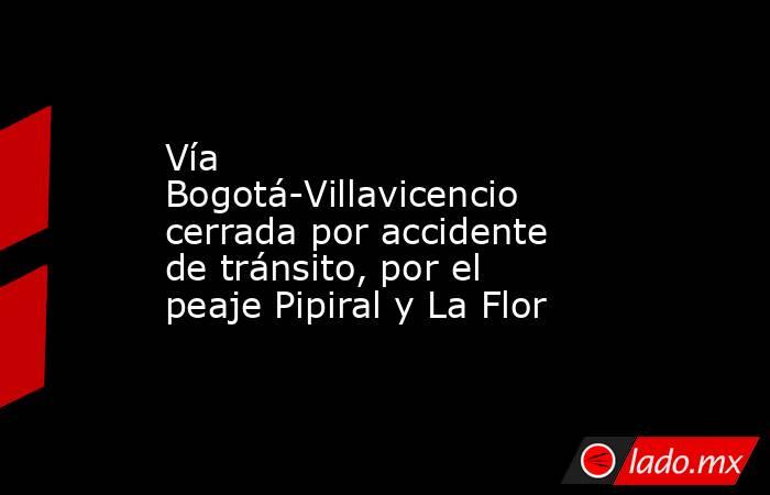 Vía Bogotá-Villavicencio cerrada por accidente de tránsito, por el peaje Pipiral y La Flor. Noticias en tiempo real