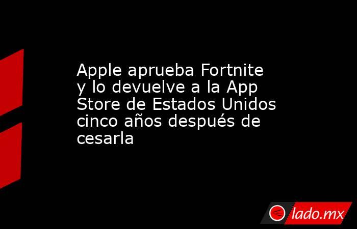 Apple aprueba Fortnite y lo devuelve a la App Store de Estados Unidos cinco años después de cesarla. Noticias en tiempo real