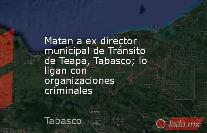 Matan a ex director municipal de Tránsito de Teapa, Tabasco; lo ligan con organizaciones criminales. Noticias en tiempo real