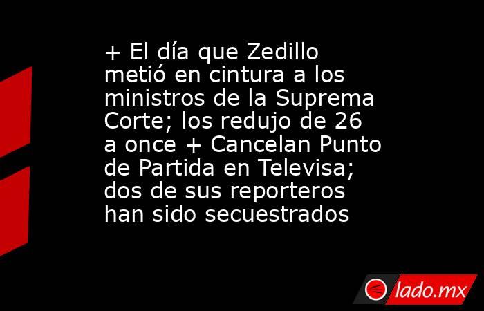+ El día que Zedillo metió en cintura a los ministros de la Suprema Corte; los redujo de 26 a once + Cancelan Punto de Partida en Televisa; dos de sus reporteros han sido secuestrados. Noticias en tiempo real