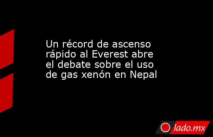 Un récord de ascenso rápido al Everest abre el debate sobre el uso de gas xenón en Nepal. Noticias en tiempo real