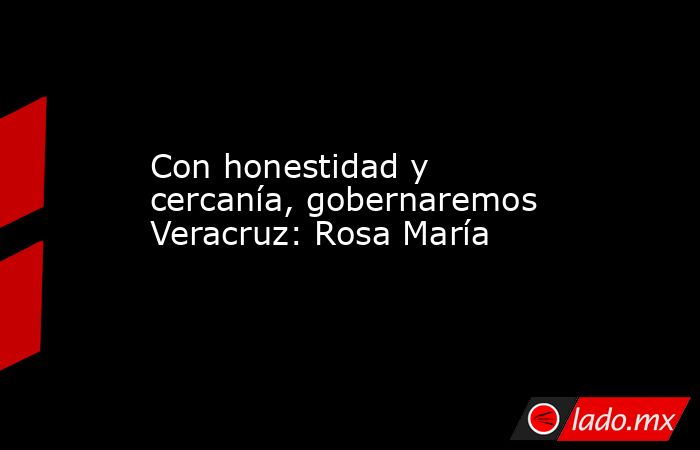 Con honestidad y cercanía, gobernaremos Veracruz: Rosa María. Noticias en tiempo real