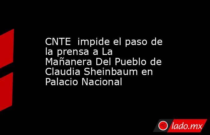 CNTE  impide el paso de la prensa a La Mañanera Del Pueblo de Claudia Sheinbaum en Palacio Nacional. Noticias en tiempo real