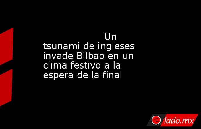                    Un tsunami de ingleses invade Bilbao en un clima festivo a la espera de la final               . Noticias en tiempo real