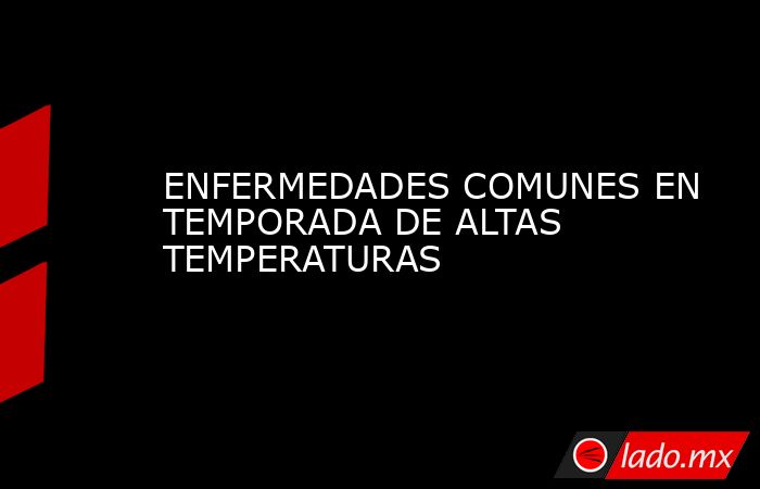 ENFERMEDADES COMUNES EN TEMPORADA DE ALTAS TEMPERATURAS. Noticias en tiempo real