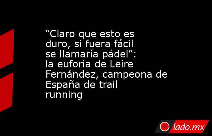“Claro que esto es duro, si fuera fácil se llamaría pádel”: la euforia de Leire Fernández, campeona de España de trail running . Noticias en tiempo real