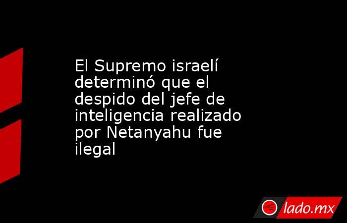 El Supremo israelí determinó que el despido del jefe de inteligencia realizado por Netanyahu fue ilegal  . Noticias en tiempo real