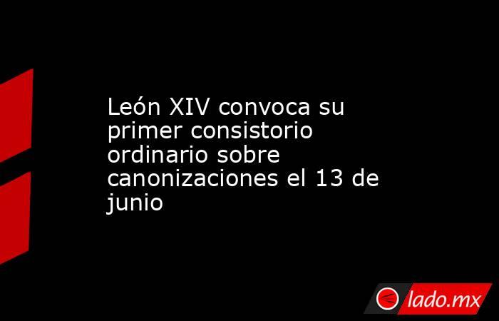 León XIV convoca su primer consistorio ordinario sobre canonizaciones el 13 de junio. Noticias en tiempo real