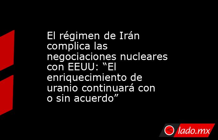 El régimen de Irán complica las negociaciones nucleares con EEUU: “El enriquecimiento de uranio continuará con o sin acuerdo”. Noticias en tiempo real