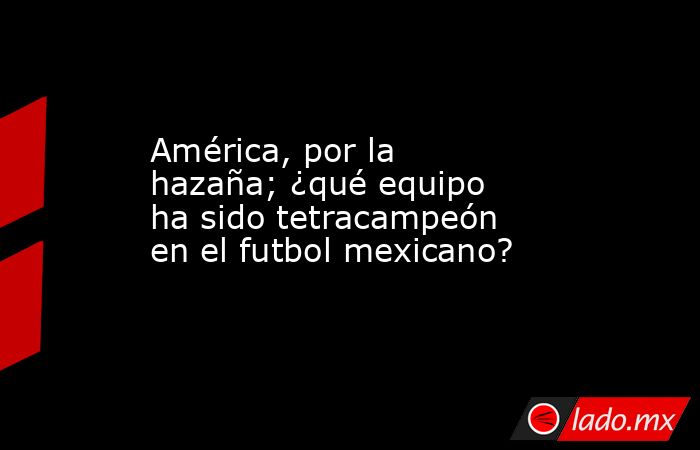 América, por la hazaña; ¿qué equipo ha sido tetracampeón en el futbol mexicano?. Noticias en tiempo real
