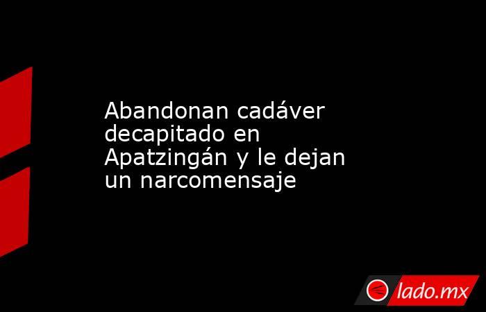 Abandonan cadáver decapitado en Apatzingán y le dejan un narcomensaje. Noticias en tiempo real