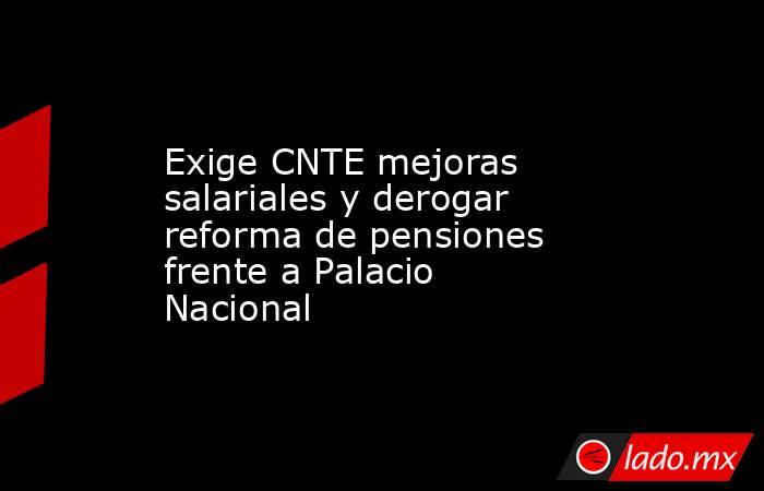 Exige CNTE mejoras salariales y derogar reforma de pensiones frente a Palacio Nacional. Noticias en tiempo real