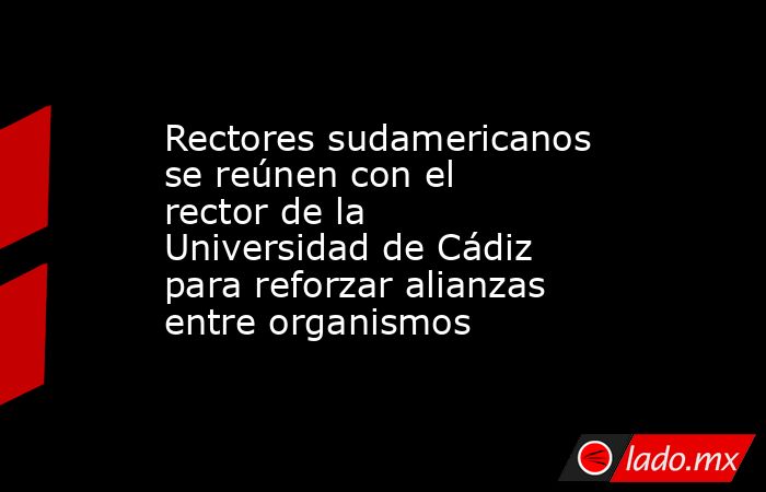 Rectores sudamericanos se reúnen con el rector de la Universidad de Cádiz para reforzar alianzas entre organismos. Noticias en tiempo real