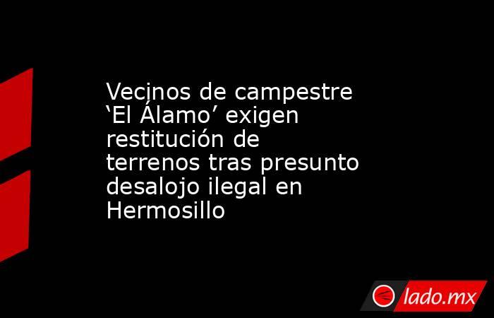 Vecinos de campestre ‘El Álamo’ exigen restitución de terrenos tras presunto desalojo ilegal en Hermosillo. Noticias en tiempo real