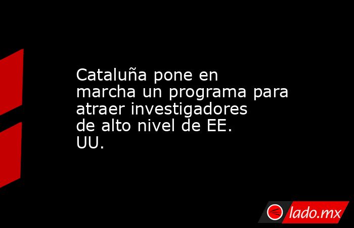 Cataluña pone en marcha un programa para atraer investigadores de alto nivel de EE. UU.. Noticias en tiempo real