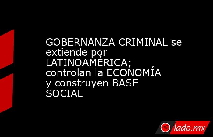 GOBERNANZA CRIMINAL se extiende por LATINOAMÉRICA; controlan la ECONOMÍA y construyen BASE SOCIAL. Noticias en tiempo real