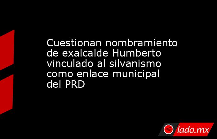 Cuestionan nombramiento de exalcalde Humberto vinculado al silvanismo como enlace municipal del PRD. Noticias en tiempo real