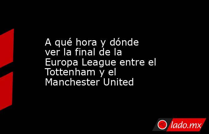 A qué hora y dónde ver la final de la Europa League entre el Tottenham y el Manchester United. Noticias en tiempo real