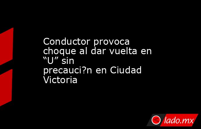 Conductor provoca choque al dar vuelta en “U” sin precauci?n en Ciudad Victoria. Noticias en tiempo real