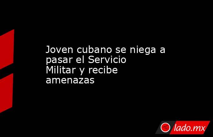 Joven cubano se niega a pasar el Servicio Militar y recibe amenazas . Noticias en tiempo real