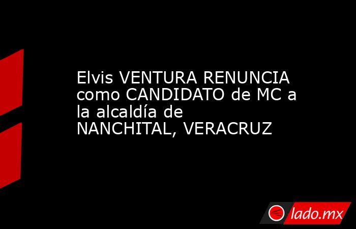 Elvis VENTURA RENUNCIA como CANDIDATO de MC a la alcaldía de NANCHITAL, VERACRUZ. Noticias en tiempo real