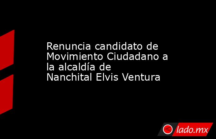 Renuncia candidato de Movimiento Ciudadano a la alcaldía de Nanchital Elvis Ventura . Noticias en tiempo real