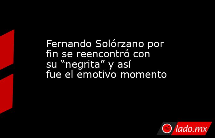 Fernando Solórzano por fin se reencontró con su “negrita” y así fue el emotivo momento . Noticias en tiempo real