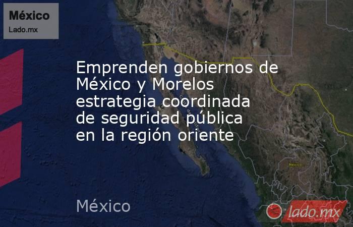 Emprenden gobiernos de México y Morelos estrategia coordinada de seguridad pública en la región oriente. Noticias en tiempo real
