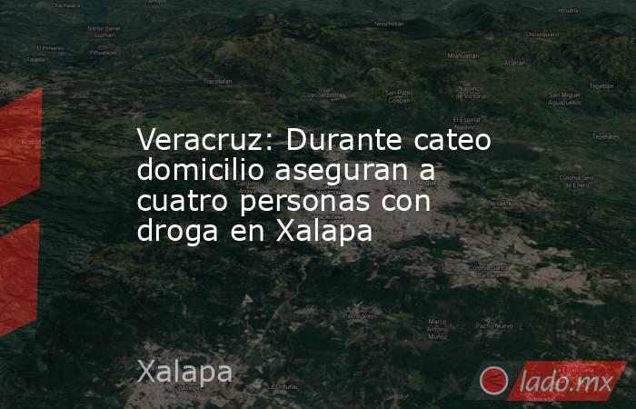 Veracruz: Durante cateo domicilio aseguran a cuatro personas con droga en Xalapa. Noticias en tiempo real