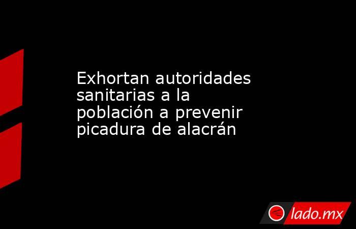 Exhortan autoridades sanitarias a la población a prevenir picadura de alacrán. Noticias en tiempo real