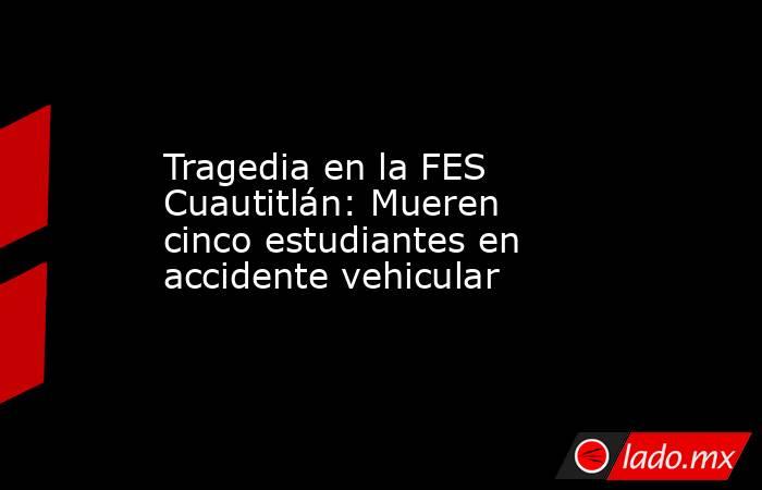 Tragedia en la FES Cuautitlán: Mueren cinco estudiantes en accidente vehicular. Noticias en tiempo real