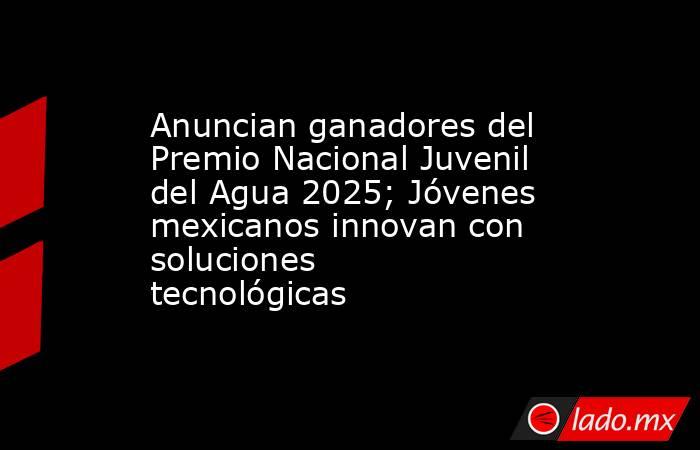 Anuncian ganadores del Premio Nacional Juvenil del Agua 2025; Jóvenes mexicanos innovan con soluciones tecnológicas. Noticias en tiempo real