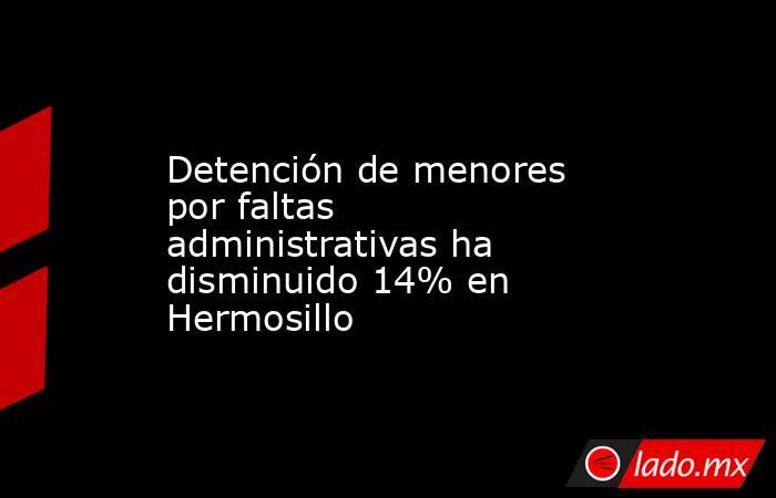 Detención de menores por faltas administrativas ha disminuido 14% en Hermosillo. Noticias en tiempo real