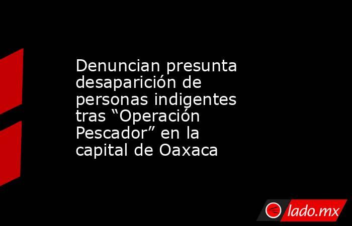 Denuncian presunta desaparición de personas indigentes tras “Operación Pescador” en la capital de Oaxaca. Noticias en tiempo real