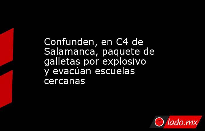 Confunden, en C4 de Salamanca, paquete de galletas por explosivo y evacúan escuelas cercanas. Noticias en tiempo real