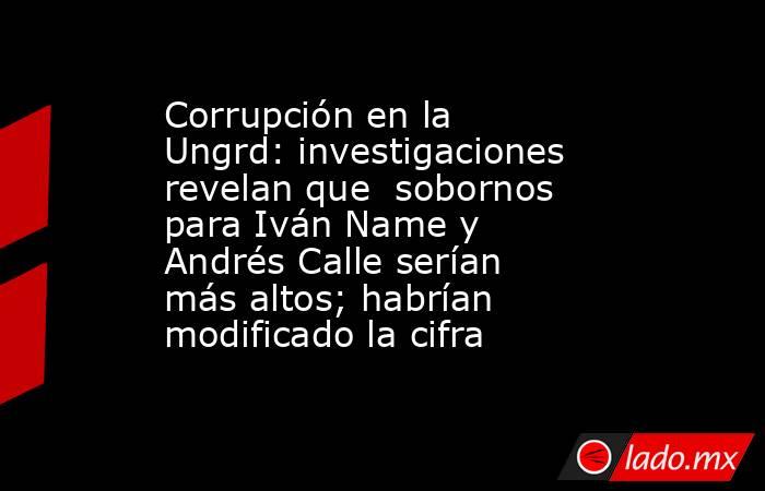 Corrupción en la Ungrd: investigaciones revelan que  sobornos para Iván Name y Andrés Calle serían más altos; habrían modificado la cifra. Noticias en tiempo real