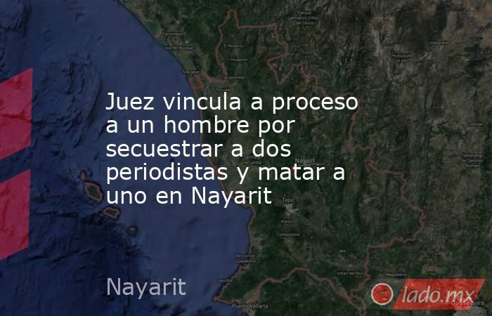 Juez vincula a proceso a un hombre por secuestrar a dos periodistas y matar a uno en Nayarit. Noticias en tiempo real