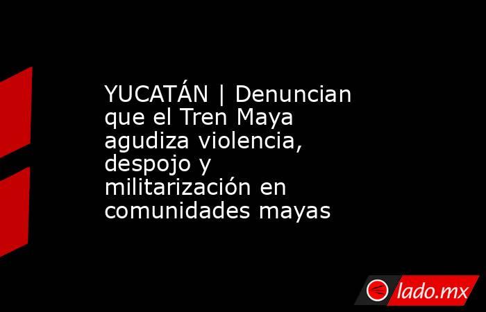 YUCATÁN | Denuncian que el Tren Maya agudiza violencia, despojo y militarización en comunidades mayas. Noticias en tiempo real