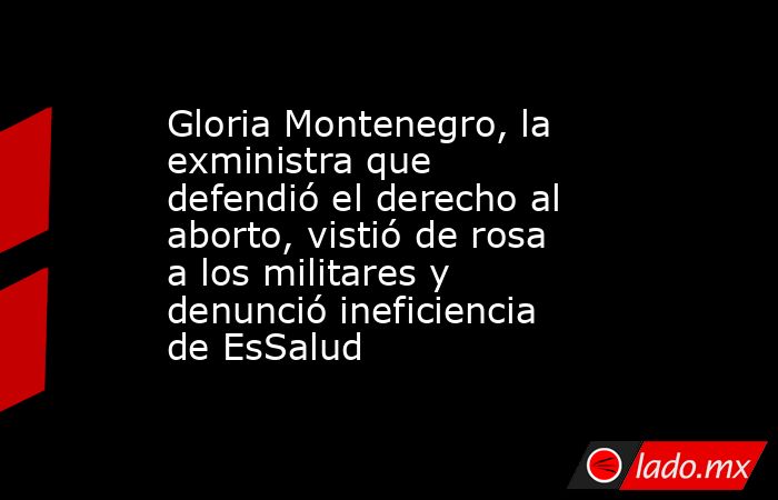 Gloria Montenegro, la exministra que defendió el derecho al aborto, vistió de rosa a los militares y denunció ineficiencia de EsSalud. Noticias en tiempo real