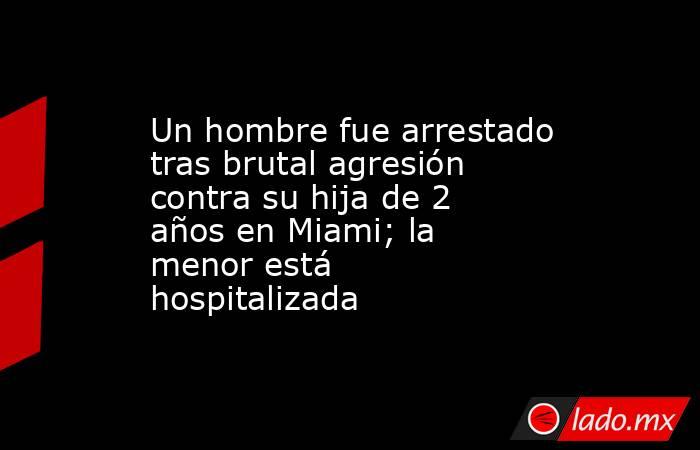 Un hombre fue arrestado tras brutal agresión contra su hija de 2 años en Miami; la menor está hospitalizada. Noticias en tiempo real